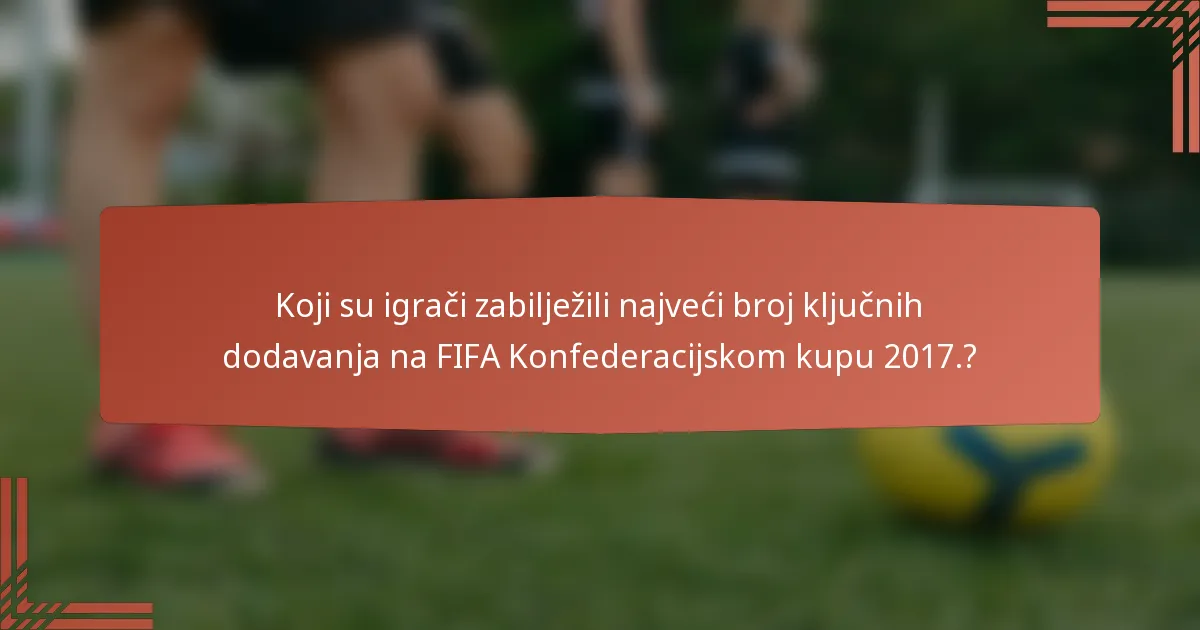Koji su igrači zabilježili najveći broj ključnih dodavanja na FIFA Konfederacijskom kupu 2017.?