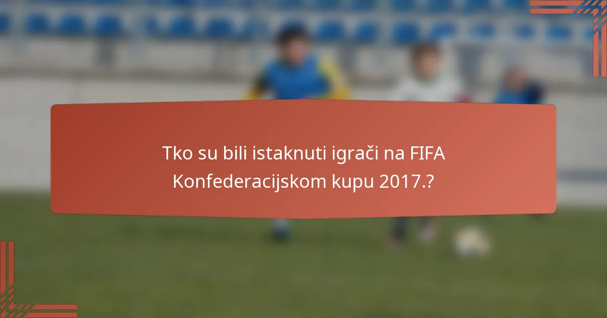 Tko su bili istaknuti igrači na FIFA Konfederacijskom kupu 2017.?